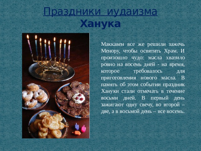 Праздники иудаизма  Ханука Маккавеи все же решили зажечь Менору, чтобы освятить Храм. И произошло чудо: масла хватило ровно на восемь дней - на время, которое требовалось для приготовления нового масла. В память об этом событии праздник Хануки стали отмечать в течение восьми дней. В первый день зажигают одну свечу, во второй – две, а в восьмой день – все восемь. 