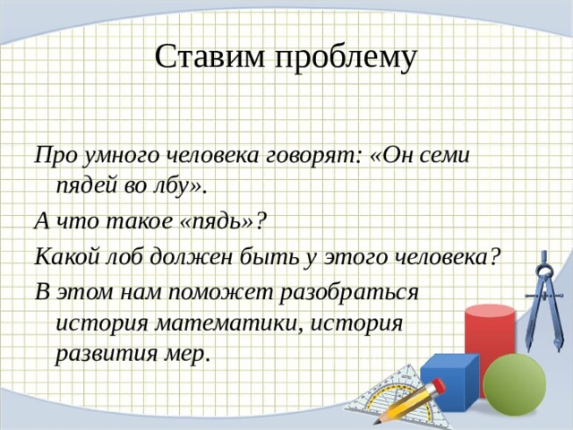 Ставим проблему Про умного человека говорят: «Он семи пядей во лбу». А что такое «пядь»? Какой лоб должен быть у этого человека? В этом нам поможет разобраться история математики, история развития мер.  