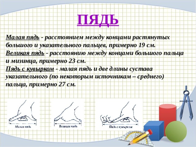 ПЯДЬ Малая пядь - расстоянием между концами растянутых большого и указательного пальцев, примерно 19 см. Великая пядь - расстоянию между концами большого пальца и мизинца, примерно 23 см. Пядь с кувырком - малая пядь и две длины сустава указательного (по некоторым источникам – среднего) пальца, примерно 27 см. 