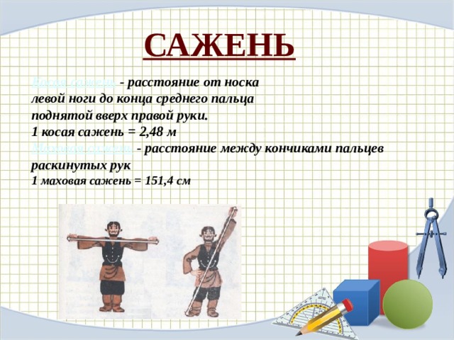 САЖЕНЬ Косая сажень   - расстояние от носка левой ноги до конца среднего пальца поднятой вверх правой руки. 1 косая сажень = 2,48 м Маховая сажень  - расстояние между кончиками пальцев раскинутых рук 1 маховая сажень = 151,4 см 