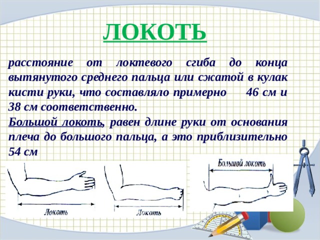 ЛОКОТЬ расстояние от локтевого сгиба до конца вытянутого среднего пальца или сжатой в кулак кисти руки, что составляло примерно 46 см и 38 см соответственно. Большой локоть , равен длине руки от основания плеча до большого пальца, а это приблизительно 54 см 