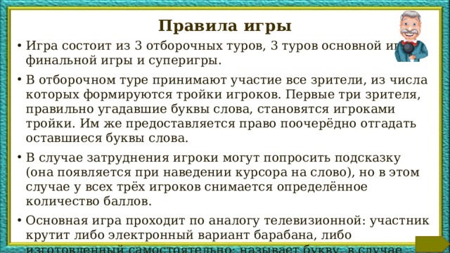 Правила игры Игра состоит из 3 отборочных туров, 3 туров основной игры, финальной игры и суперигры. В отборочном туре принимают участие все зрители, из числа которых формируются тройки игроков. Первые три зрителя, правильно угадавшие буквы слова, становятся игроками тройки. Им же предоставляется право поочерёдно отгадать оставшиеся буквы слова. В случае затруднения игроки могут попросить подсказку (она появляется при наведении курсора на слово), но в этом случае у всех трёх игроков снимается определённое количество баллов. Основная игра проходит по аналогу телевизионной: участник крутит либо электронный вариант барабана, либо изготовленный самостоятельно; называет букву, в случае правильно угаданной буквы, ему зачисляется выпавшее количество баллов. Победители в тройках принимают участие в финальной игре. Победителю финальной игры предоставляется право участия в суперигре. Дополнительная информация для ведущего находится в заметках к слайдам. Данный слайд при проведении игры может быть либо удалён, либо перемещён в конец.  