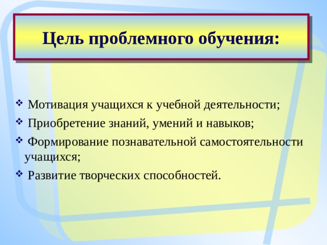 Цель проблемного обучения:  Мотивация учащихся к учебной деятельности;  Приобретение знаний, умений и навыков;  Формирование познавательной самостоятельности учащихся;  Развитие творческих способностей. 