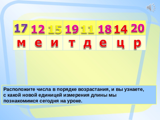 Расположите числа в порядке возрастания, и вы узнаете, с какой новой единицей измерения длины мы познакомимся сегодня на уроке. 