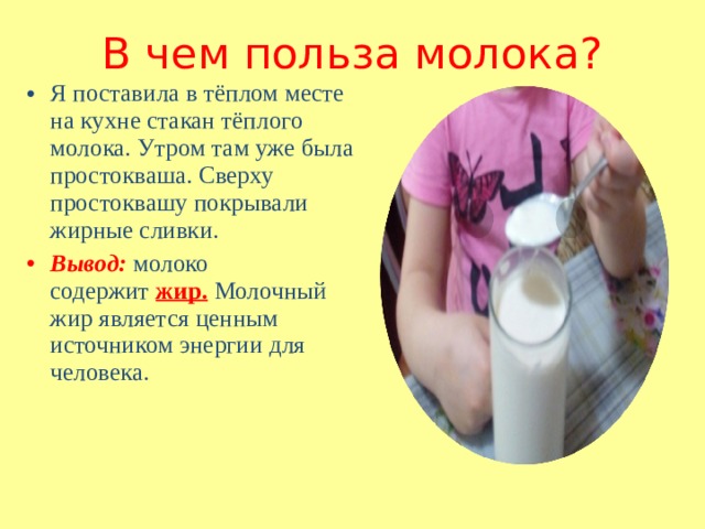 В чем польза молока? Я поставила в тёплом месте на кухне стакан тёплого молока. Утром там уже была простокваша. Сверху простоквашу покрывали жирные сливки. Вывод: молоко содержит  жир.   Молочный жир является ценным источником энергии для человека. 