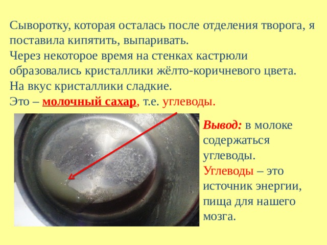 Сыворотку, которая осталась после отделения творога, я поставила кипятить, выпаривать. Через некоторое время на стенках кастрюли образовались кристаллики жёлто-коричневого цвета. На вкус кристаллики сладкие. Это –  молочный сахар , т.е. углеводы. Вывод:   в молоке содержаться углеводы. Углеводы – это источник энергии, пища для нашего мозга. 