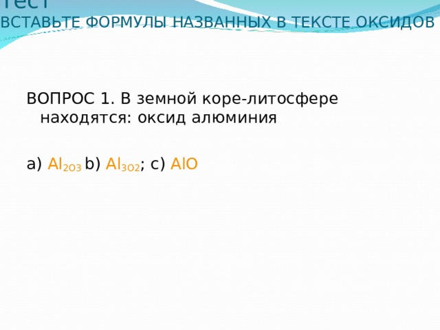 Тест  ВСТАВЬТЕ ФОРМУЛЫ НАЗВАННЫХ В ТЕКСТЕ ОКСИДОВ   ВОПРОС 1. В земной коре-литосфере находятся: оксид алюминия а) Al 2 O 3  b) Al 3 O 2 ; c) Al О 