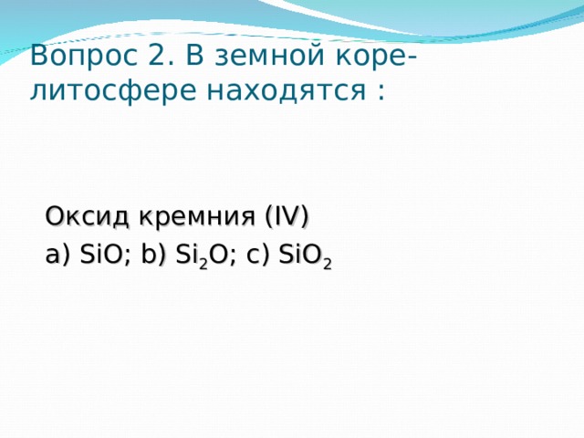 Вопрос 2. В земной коре-литосфере находятся :   Оксид кремния ( IV ) a ) SiO; b) Si 2 O; c) SiO 2 