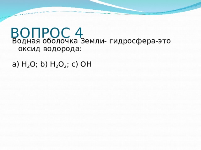 ВОПРОС 4 Водная оболочка Земли- гидросфера-это оксид водорода: a) H 2 O; b) H 2 O 2 ; c) OH 