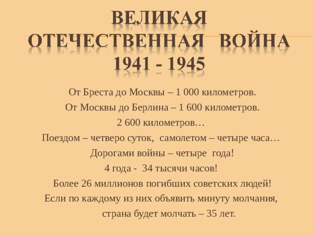 От Бреста до Москвы – 1 000 километров. От Москвы до Берлина – 1 600 километров. 2 600 километров… Поездом – четверо суток, самолетом – четыре часа… Дорогами войны – четыре года! 4 года - 34 тысячи часов! Более 26 миллионов погибших советских людей! Если по каждому из них объявить минуту молчания,  страна будет молчать – 35 лет. 