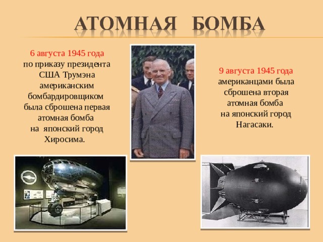  6 августа 1945 года по приказу президента США Трумэна американским бомбардировщиком была сброшена первая атомная бомба на японский город Хиросима. 9 августа 1945 года американцами была сброшена вторая атомная бомба на японский город Нагасаки. 