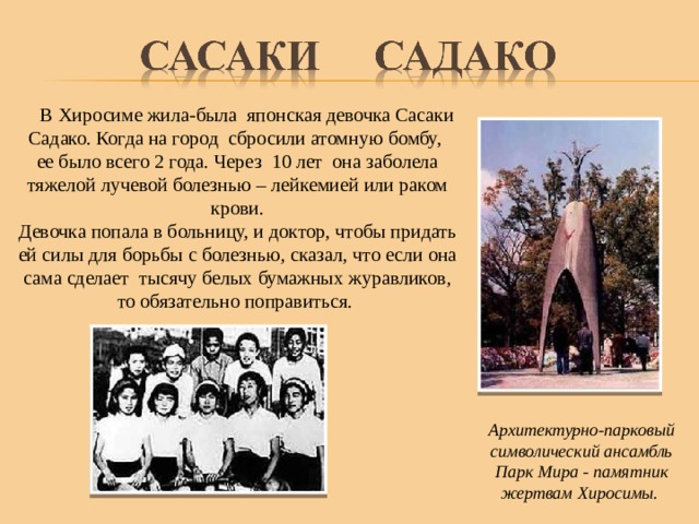  В Хиросиме жила-была японская девочка Сасаки Садако. Когда на город сбросили атомную бомбу, ее было всего 2 года. Через 10 лет она заболела тяжелой лучевой болезнью – лейкемией или раком крови. Девочка попала в больницу, и доктор, чтобы придать ей силы для борьбы с болезнью, сказал, что если она сама сделает тысячу белых бумажных журавликов, то обязательно поправиться. Архитектурно-парковый символический ансамбль Парк Мира - памятник жертвам Хиросимы. 