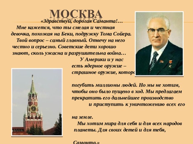  «Здравствуй, дорогая Саманта!…  Мне кажется, что ты смелая и честная девочка, похожая на Беки, подружку Тома Сойера.  Твой вопрос – самый главный. Отвечу на него  честно и серьезно. Советские дети хорошо  знают, сколь ужасна и разрушительна война…  У Америки и у нас  есть ядерное оружие –  страшное оружие, которое может в один миг  погубить миллионы людей. Но мы не хотим,  чтобы оно было пущено в ход. Мы предлагаем  прекратить его дальнейшее производство  и приступить к уничтожению всех его запасов  на земле.  Мы хотим мира для себя и для всех народов  планеты. Для своих детей и для тебя,  Саманта.» 