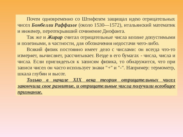 Почти одновременно со Штифелем защищал идею отрицательных чисел Бомбелли Раффаэле (около 1530—1572), итальянский математик и инженер, переоткрывший сочинение Диофанта. Так же и Жирар считал отрицательные числа вполне допустимыми и полезными, в частности, для обозначения недостачи чего-либо. Всякий физик постоянно имеет дело с числами: он всегда что-то измеряет, вычисляет, рассчитывает. Везде в его бумагах - числа, числа и числа. Если приглядеться к записям физика, то обнаружится, что при записи чисел он часто использует знаки 