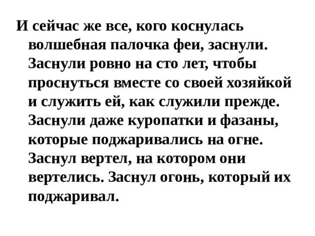 И сейчас же все, кого коснулась волшебная палочка феи, заснули. Заснули ровно на сто лет, чтобы проснуться вместе со своей хозяйкой и служить ей, как служили прежде. Заснули даже куропатки и фазаны, которые поджаривались на огне. Заснул вертел, на котором они вертелись. Заснул огонь, который их поджаривал. 