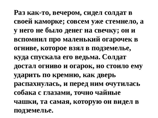  Раз как-то, вечером, сидел солдат в своей каморке; совсем уже стемнело, а у него не было денег на свечку; он и вспомнил про маленький огарочек в огниве, которое взял в подземелье, куда спускала его ведьма. Солдат достал огниво и огарок, но стоило ему ударить по кремню, как дверь распахнулась, и перед ним очутилась собака с глазами, точно чайные чашки, та самая, которую он видел в подземелье. 