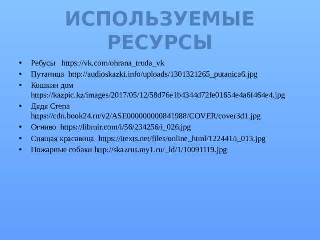Используемые ресурсы Ребусы https://vk.com/ohrana_truda_vk Путаница http://audioskazki.info/uploads/1301321265_putanica6.jpg Кошкин дом https://kazpic.kz/images/2017/05/12/58d76e1b4344d72fe01654e4a6f464e4.jpg Дядя Степа https://cdn.book24.ru/v2/ASE000000000841988/COVER/cover3d1.jpg Огниво https://libmir.com/i/56/234256/i_026.jpg Спящая красавица https://itexts.net/files/online_html/122441/i_013.jpg Пожарные собаки http://skazrus.my1.ru/_ld/1/10091119.jpg 