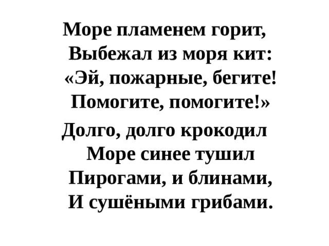 Море пламенем горит,  Выбежал из моря кит:  «Эй, пожарные, бегите!  Помогите, помогите!» Долго, долго крокодил  Море синее тушил  Пирогами, и блинами,  И сушёными грибами. 