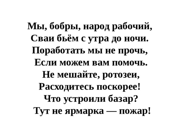  Мы, бобры, народ рабочий, Сваи бьём с утра до ночи. Поработать мы не прочь, Если можем вам помочь.  Не мешайте, ротозеи, Расходитесь поскорее! Что устроили базар?  Тут не ярмарка — пожар! 
