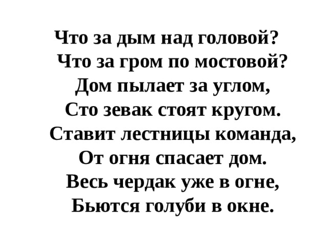 Что за дым над головой?  Что за гром по мостовой?  Дом пылает за углом,  Сто зевак стоят кругом.  Ставит лестницы команда,  От огня спасает дом.  Весь чердак уже в огне,  Бьются голуби в окне. 