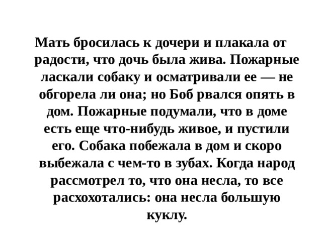 Мать бросилась к дочери и плакала от радости, что дочь была жива. Пожарные ласкали собаку и осматривали ее — не обгорела ли она; но Боб рвался опять в дом. Пожарные подумали, что в доме есть еще что-нибудь живое, и пустили его. Собака побежала в дом и скоро выбежала с чем-то в зубах. Когда народ рассмотрел то, что она несла, то все расхохотались: она несла большую куклу. 