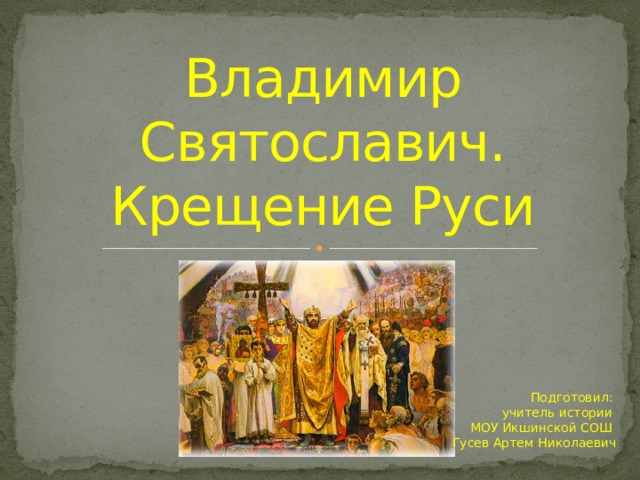 Владимир Святославич.  Крещение Руси Подготовил:  учитель истории  МОУ Икшинской СОШ  Гусев Артем Николаевич 