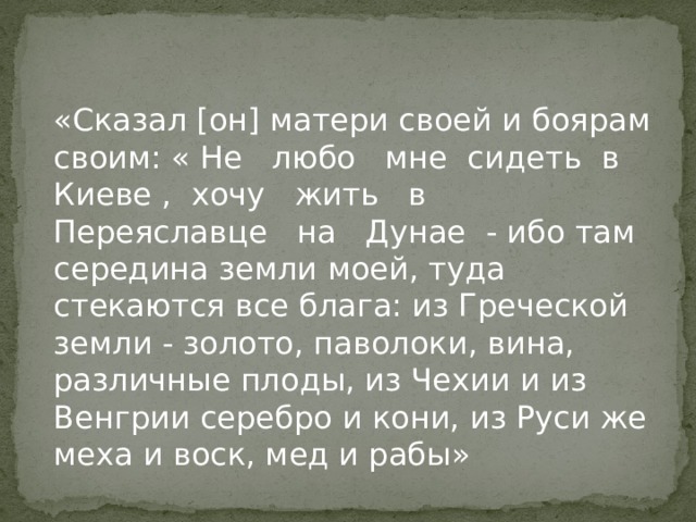 «Сказал [он] матери своей и боярам своим: « Не любо мне сидеть в Киеве , хочу жить в Переяславце на Дунае - ибо там середина земли моей, туда стекаются все блага: из Греческой земли - золото, паволоки, вина, различные плоды, из Чехии и из Венгрии серебро и кони, из Руси же меха и воск, мед и рабы» 