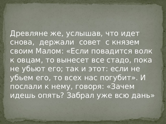 Древляне же, услышав, что идет снова, держали совет с князем своим Малом: «Если повадится волк к овцам, то вынесет все стадо, пока не убьют его; так и этот: если не убьем его, то всех нас погубит». И послали к нему, говоря: «Зачем идешь опять? Забрал уже всю дань» 