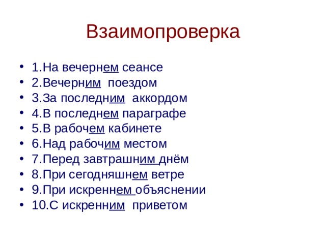 Взаимопроверка 1.На вечерн ем сеансе 2.Вечерн им поездом 3.За последн им аккордом 4.В последн ем параграфе 5.В рабоч ем кабинете 6.Над рабоч им местом 7.Перед завтрашн им днём 8.При сегодняшн ем ветре 9.При искренн ем объяснении 10.С искренн им приветом 