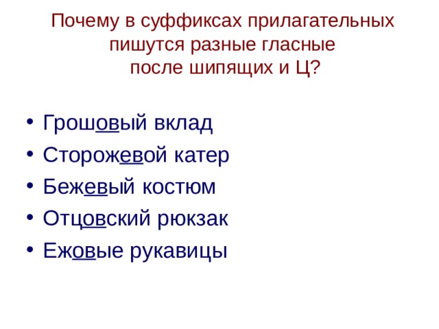 Почему в суффиксах прилагательных пишутся разные гласные  после шипящих и Ц?   Грош ов ый вклад Сторож ев ой катер Беж ев ый костюм Отц ов ский рюкзак Еж ов ые рукавицы  