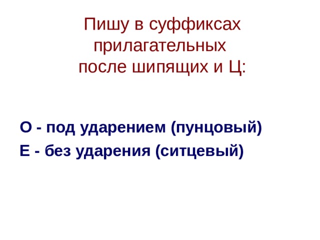 Пишу в суффиксах прилагательных  после шипящих и Ц:   О - под ударением (пунцовый) Е - без ударения (ситцевый)  