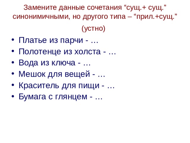 Замените данные сочетания “сущ.+ сущ.” синонимичными, но другого типа – “прил.+сущ.”  (устно)  Платье из парчи - … Полотенце из холста - … Вода из ключа - … Мешок для вещей - … Краситель для пищи - … Бумага с глянцем - …  