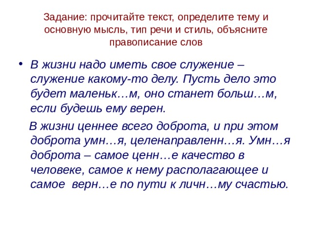 Задание: прочитайте текст, определите тему и основную мысль, тип речи и стиль, объясните правописание слов В жизни надо иметь свое служение – служение какому-то делу. Пусть дело это будет маленьк…м, оно станет больш…м, если будешь ему верен.  В жизни ценнее всего доброта, и при этом доброта умн…я, целенаправленн…я. Умн…я доброта – самое ценн…е качество в человеке, самое к нему располагающее и самое верн…е по пути к личн…му счастью. 