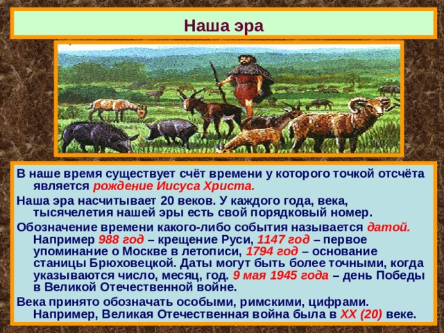 Наша эра В наше время существует счёт времени у которого точкой отсчёта является рождение Иисуса Христа. Наша эра насчитывает 20 веков. У каждого года, века, тысячелетия нашей эры есть свой порядковый номер. Обозначение времени какого-либо события называется датой. Например 988 год – крещение Руси, 1147 год – первое упоминание о Москве в летописи, 1794 год – основание станицы Брюховецкой. Даты могут быть более точными, когда указываются число, месяц, год. 9 мая 1945 года – день Победы в Великой Отечественной войне. Века принято обозначать особыми, римскими, цифрами. Например, Великая Отечественная война была в ХХ (20) веке. 