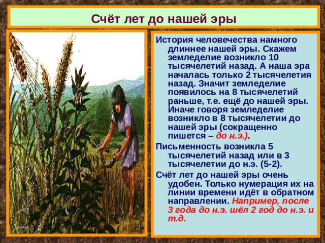 Счёт лет до нашей эры История человечества намного длиннее нашей эры. Скажем земледелие возникло 10 тысячелетий назад. А наша эра началась только 2 тысячелетия назад. Значит земледелие появилось на 8 тысячелетий раньше, т.е. ещё до нашей эры. Иначе говоря земледелие возникло в 8 тысячелетии до нашей эры (сокращенно пишется – до н.э.) . Письменность возникла 5 тысячелетий назад или в 3 тысячелетии до н.э. (5-2). Счёт лет до нашей эры очень удобен. Только нумерация их на линии времени идёт в обратном направлении. Например, после 3 года до н.э. шёл 2 год до н.э. и т.д. 