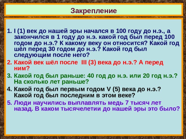 Закрепление  I (1) век до нашей эры начался в 100 году до н.э., а закончился в 1 году до н.э. какой год был перед 100 годом до н.э.? К какому веку он относится? Какой год шёл перед 30 годом до н.э.? Какой год был следующим после него? Какой век шёл после III (3) века до н.э.? А перед ним? Какой год был раньше: 40 год до н.э. или 20 год н.э.? На сколько лет раньше? Какой год был первым годом V (5) века до н.э.? Какой год был последним в этом веке? Люди научились выплавлять медь 7 тысяч лет назад. В каком тысячелетии до нашей эры это было? 