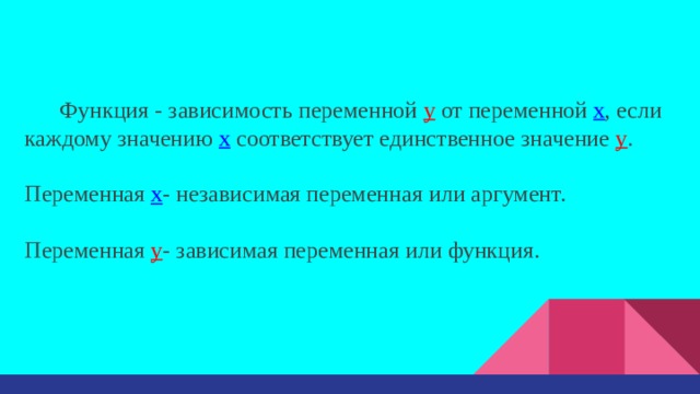 Функция - зависимость переменной у от переменной x , если каждому значению х соответствует единственное значение у . Переменная х - независимая переменная или аргумент. Переменная у - зависимая переменная или функция. 