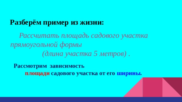 Разберём пример из жизни: Рассчитать площадь садового участка прямоугольной формы (длина участка 5 метров) . Рассмотрим зависимость  площади садового участка от его ширины . 