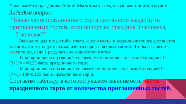 У нас имеется праздничный торт. Мы хотим узнать, какую часть торта получим. Зададим вопрос:  “ Какая часть праздничного торта достанется каждому из приглашенных гостей, если придет на праздник 3 человека, 7 человек?” Очевидно, для того, чтобы узнать какую часть праздничного торта достанется каждому гостю, надо знать количество приглашенных гостей . Чтобы рассчитать часть торта, надо 1 разделить на количество гостей.  Если пришло на праздник 3 человека+ именинник , то каждый получит 1:(3+1)=¼=0,25 часть праздничного торта.  Если пришло на праздник 7 человек+ именинник , то каждый получит 1:(7+1)=1/8=0,125 часть праздничного торта. Составим таблицу, в которой укажем зависимость части праздничного торта от количества приглашенных гостей . 