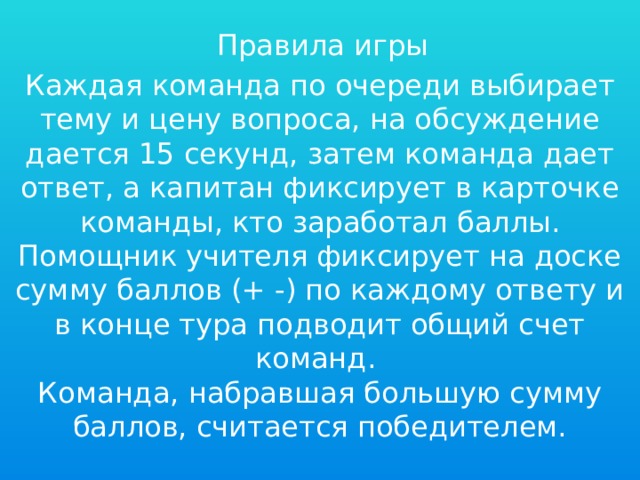 Правила игры Каждая команда по очереди выбирает тему и цену вопроса, на обсуждение дается 15 секунд, затем команда дает ответ, а капитан фиксирует в карточке команды, кто заработал баллы. Помощник учителя фиксирует на доске сумму баллов (+ -) по каждому ответу и в конце тура подводит общий счет команд. Команда, набравшая большую сумму баллов, считается победителем. 