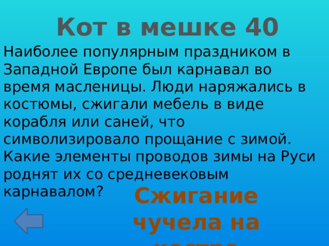 Кот в мешке 40 Наиболее популярным праздником в Западной Европе был карнавал во время масленицы. Люди наряжались в костюмы, сжигали мебель в виде корабля или саней, что символизировало прощание с зимой. Какие элементы проводов зимы на Руси роднят их со средневековым карнавалом? Сжигание чучела на костре 