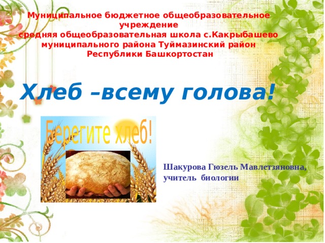   Муниципальное бюджетное общеобразовательное учреждение  средняя общеобразовательная школа с.Какрыбашево  муниципального района Туймазинский район  Республики Башкортостан   Хлеб –всему голова!          Шакурова Гюзель Мавлетзяновна,  учитель биологии     