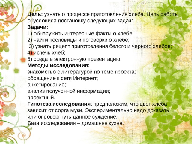 Цель: узнать о процессе приготовления хлеба. Цель работы обусловила постановку следующих задач: Задачи: 1) обнаружить интересные факты о хлебе; 2) найти пословицы и поговорки о хлебе;  3) узнать рецепт приготовления белого и черного хлебов; 4) испечь хлеб; 5) создать электронную презентацию. Методы исследования: знакомство с литературой по теме проекта; обращение к сети Интернет; анкетирование; анализ полученной информации; проектный. Гипотеза исследования : предположим, что цвет хлеба зависит от сорта муки. Экспериментально надо доказать или опровергнуть данное суждение. База исследования – домашняя кухня. 
