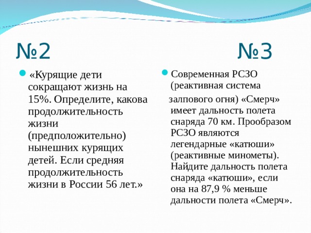 № 2 №3 «Курящие дети сокращают жизнь на 15%. Определите, какова продолжительность жизни (предположительно) нынешних курящих детей. Если средняя продолжительность жизни в России 56 лет.» Современная РСЗО (реактивная система  залпового огня) «Смерч» имеет дальность полета снаряда 70 км. Прообразом РСЗО являются легендарные «катюши» (реактивные минометы). Найдите дальность полета снаряда «катюши», если она на 87,9 % меньше дальности полета «Смерч».