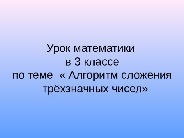 Урок математики  в 3 классе  по теме « Алгоритм сложения трёхзначных чисел» 