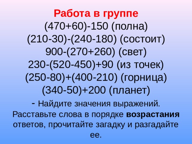 Работа в группе  (470+60)-150 (полна)  (210-30)-(240-180) (состоит)  900-(270+260) (свет)  230-(520-450)+90 (из точек)  (250-80)+(400-210) (горница)  (340-50)+200 (планет)  - Найдите значения выражений. Расставьте слова в порядке возрастания ответов, прочитайте загадку и разгадайте ее. 
