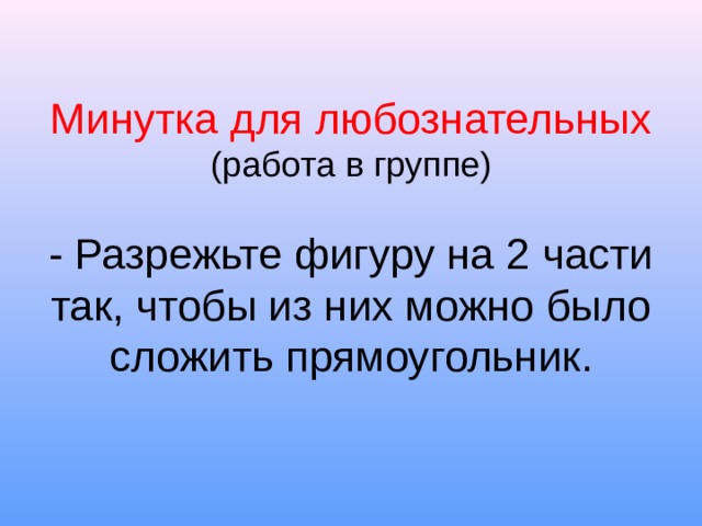 Минутка для любознательных  (работа в группе)   - Разрежьте фигуру на 2 части так, чтобы из них можно было сложить прямоугольник. 