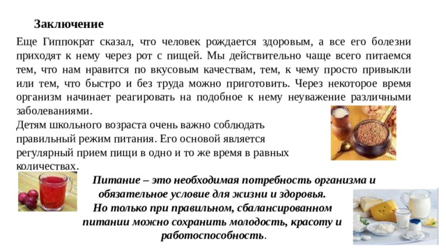 Заключение Еще Гиппократ сказал, что человек рождается здоровым, а все его болезни приходят к нему через рот с пищей. Мы действительно чаще всего питаемся тем, что нам нравится по вкусовым качествам, тем, к чему просто привыкли или тем, что быстро и без труда можно приготовить. Через некоторое время организм начинает реагировать на подобное к нему неуважение различными заболеваниями. Детям школьного возраста очень важно соблюдать правильный режим питания. Его основой является регулярный прием пищи в одно и то же время в равных количествах.  Питание – это необходимая потребность организма и обязательное условие для жизни и здоровья. Но только при правильном, сбалансированном питании можно сохранить молодость, красоту и работоспособность . 