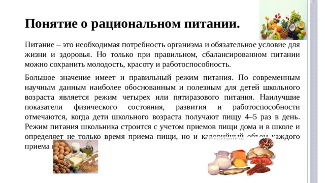 Понятие о рациональном питании. Питание – это необходимая потребность организма и обязательное условие для жизни и здоровья. Но только при правильном, сбалансированном питании можно сохранить молодость, красоту и работоспособность. Большое значение имеет и правильный режим питания. По современным научным данным наиболее обоснованным и полезным для детей школьного возраста является режим четырех или пятиразового питания. Наилучшие показатели физического состояния, развития и работоспособности отмечаются, когда дети школьного возраста получают пищу 4–5 раз в день. Режим питания школьника строится с учетом приемов пищи дома и в школе и определяет не только время приема пищи, но и калорийный объем каждого приема пищи. 