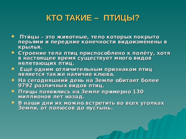 КТО ТАКИЕ – ПТИЦЫ?  Пти́цы – это животные, тело которых покрыто перьями и передние конечности видоизменены в крылья. Строение тела птиц приспособлено к полёту, хотя в настоящее время существует много видов нелетающих птиц.  Ещё одним отличительным признаком птиц является также наличие клюва. На сегодняшний день на Земле обитает более 9792 различных видов птиц. Птицы появились на Земле примерно 130 миллионов лет назад. В наши дни их можно встретить во всех уголках Земли, от полюсов до пустынь. 
